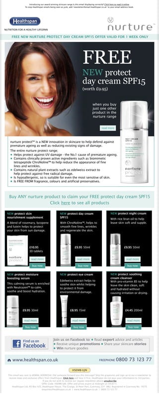 Introducing our award winning skincare range.Is this email displaying correctly? Click here to read it online.
                  To stop Healthspan emails being seen as junk, add ‘newsletter@email.healthspan.co.uk’ to your email address book.




NUTRITION FOR A HEALTHY LIFESPAN


     FREE NEW NURTURE PROTECT DAY CREAM SPF15 OFFER VALID FOR 1 WEEK ONLY




                                                                              FREE
                                                                              NEW protect
                                                                              day cream SPF15
                                                                              (worth £9.95)


                                                                                        when you buy
                                                                                        just one other
                                                                                        product in the
                                                                                        nurture range


                                                                                                  read more




    nurture protectTM is a NEW innovation in skincare to help defend against
    premature ageing as well as reducing existing signs of damage.
    The entire nurture protect range;
    • Helps protect against UV damage - the No.1 cause of premature ageing.
    • Contains clinically proven active ingredients such as biomimetic
      tetrapeptide ChroNoline™ to help reduce the appearance of fine
      lines and wrinkles.
    • Contains natural plant extracts such as edelweiss extract to
      help protect against free radical damage.
    • Is hypoallergenic, so is suitable for even the most sensitive of skin.
    • Is FREE FROM fragrance, colours and artificial preservatives.




   Buy ANY nurture product to claim your FREE protect day cream SPF15
                     Click here to see all products

 NEW protect skin                                     NEW protect day cream                                 NEW protect night cream
 nourishment supplement                               SPF15
                                                                                                            With rice bran oil to help
 A blend of rosemary, lycopene                         With ChroNoline™, helps to                           leave skin soft and supple.
 and lutein helps to protect                           smooth fine lines, wrinkles
 your skin from sun damage.                            and regenerate the skin.




                      £10.95                                          £9.95 50ml                                          £9.95 50ml
                      30 tablets

                        read more                                       read more                                           read more

                         buy now                                         buy now                                              buy now


 NEW protect moisture                                 NEW protect eye cream                                 NEW protect soothing
 boosting serum                                                                                             cream cleanser
                                                      Edelweiss extract helps to                            With pro-vitamin B5 to help
 This calming serum is enriched                       soothe skin whilst helping                            leave the skin clean, soft
 with Neutrazen™ to calm,                             to protect it from                                    and hydrated without
 soothe and boost hydration.                          environmental damage.                                 causing irritation or drying.




               £9.95 30ml                                        £8.95 15ml                                                £4.45 200ml


                 read more                                         read more                                                 read more

                  buy now                                            buy now                                                   buy now



                                               Join us on Facebook to: • Read expert advice and articles
                                               • Receive unique promotions • Share your skincare stories
                                               • Win nurture goodies


      www.healthspan.co.uk                                                                      FREEPHONE        0800 73 123 77

                                                                   HSEMB-UJN
  This email was sent to #EMAIL ADDRESS#. Did someone forward you this message? Skip the grapevine and sign up to our e-newsletter to
   receive news and exclusive offers from Healthspan. Click here and hear it first. Healthspan do not pass your information to 3rd parties.
                                   If you do not wish to receive our regular newsletter please unsubscribe.
                                  Offer Code: HSEMB-UJN. Offer and prices expire at midnight on 04.07.11.
      Healthspan Ltd, PO Box 425, Healthspan House, The Grange, St Peter Port, Guernsey, GY1 3WU. Registered in Guernsey No. 19775
                                  enquiries@healthspan.co.uk | www.healthspan.co.uk | 0800 73 123 77
 