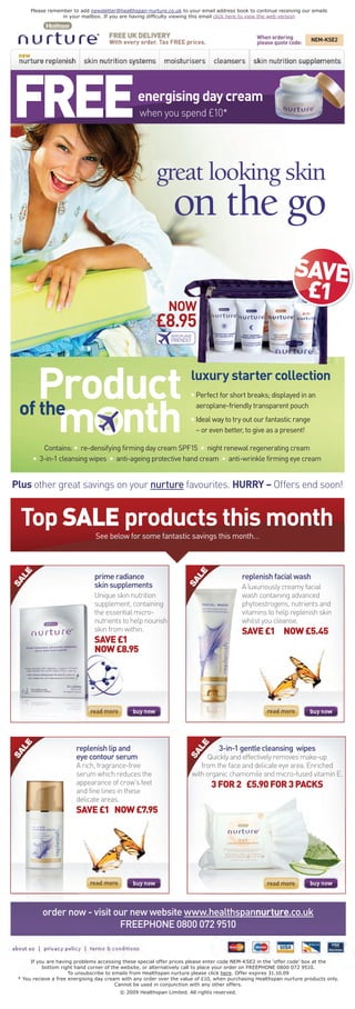 Please remember to add newsletter@healthspan-nurture.co.uk to your email address book to continue receiving our emails
                  in your mailbox. If you are having difﬁculty viewing this email click here to view the web version



                                                                                                 When ordering        NEM-KSE2
                                                                                                 please quote code:




FREE                                             energising day cream
                                                 when you spend £10*




                                                        great looking skin
                                                               on the go
                                                                                                                SAVE
                                                                                                                 £1
                                                             NOW
                                                        £8.95
                                                              AEROPLANE
                                                              FRIENDLY




    Product                                                           luxury starter collection


      m nth
                                                                      • Perfect for short breaks; displayed in an

 of the                                                                 aeroplane-friendly transparent pouch
                                                                      • Ideal way to try out our fantastic range
                                                                        – or even better, to give as a present!

          Contains: • re-densifying firming day cream SPF15 • night renewal regenerating cream
       • 3-in-1 cleansing wipes • anti-ageing protective hand cream • anti-wrinkle firming eye cream


Plus other great savings on your nurture favourites. HURRY – Offers end soon!


  Top SALE products this month
                                See below for some fantastic savings this month…
  LE




                                                                      LE




                               prime radiance                                               replenish facial wash
SA




                                                                    SA




                               skin supplements                                             A luxuriously creamy facial
                               Unique skin nutrition                                        wash containing advanced
                               supplement, containing                                       phytoestrogens, nutrients and
                               the essential micro-                                         vitamins to help replenish skin
                               nutrients to help nourish                                    whilst you cleanse.
                               skin from within.                                            SAVE £1 NOW £5.45
                               SAVE £1
                               NOW £8.95
  LE




                                                                       LE




                        replenish lip and                                         3-in-1 gentle cleansing wipes
SA




                                                                     SA




                        eye contour serum                                      Quickly and effectively removes make-up
                        A rich, fragrance-free                               from the face and delicate eye area. Enriched
                        serum which reduces the                           with organic chamomile and micro-fused vitamin E.
                        appearance of crow’s feet                               3 FOR 2 £5.90 FOR 3 PACKS
                        and fine lines in these
                        delicate areas.
                        SAVE £1 NOW £7.95




          order now - visit our new website www.healthspannurture.co.uk
                             FREEPHONE 0800 072 9510


      If you are having problems accessing these special offer prices please enter code NEM-KSE2 in the ‘offer code’ box at the
           bottom right hand corner of the website, or alternatively call to place your order on FREEPHONE 0800 072 9510.
                      To unsubscribe to emails from Healthspan nurture please click here. Offer expires 31.10.09
 * You recieve a free energising day cream with any order over the value of £10, when purchasing Healthspan nurture products only.
                                         Cannot be used in conjunction with any other offers.
                                          © 2009 Healthspan Limited. All rights reserved.
 