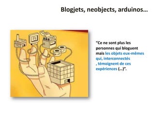 Blogjets, neobjects, arduinos…



            “Ce ne sont plus les
            personnes qui bloguent
            mais les objets eux-mêmes
            qui, interconnectés
            , témoignent de ces
            expériences (…)”.
 