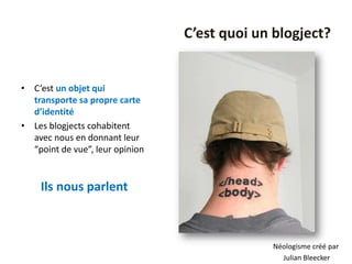 C’est quoi un blogject?


• C’est un objet qui
  transporte sa propre carte
  d’identité
• Les blogjects cohabitent
  avec nous en donnant leur
  “point de vue”, leur opinion


    Ils nous parlent



                                              Néologisme créé par
                                                Julian Bleecker
 