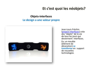 Et c’est quoi les néobjets?
      Objets-interfaces
Le design a une valeur propre


                                Jean-Louis Fréchin
                                (project Interfaces) crée
                                des “objets” de la vie
                                de tous les jours qui
                                deviennent interfaces.
                                Ex: un meuble
                                (élément de
                                décoration) se
                                transforme en support
                                de nouvelles
                                technologies
 