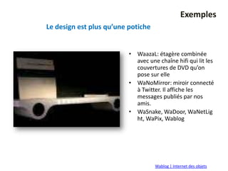 Exemples
Le design est plus qu’une potiche


                          • WaazaL: étagère combinée
                            avec une chaîne hifi qui lit les
                            couvertures de DVD qu’on
                            pose sur elle
                          • WaNoMirror: miroir connecté
                            à Twitter. Il affiche les
                            messages publiés par nos
                            amis.
                          • WaSnake, WaDoor, WaNetLig
                            ht, WaPix, Wablog




                                    Wablog | Internet des objets
 