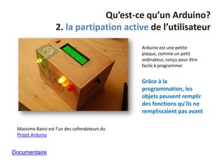 Qu’est-ce qu’un Arduino?
                   2. la partipation active de l’utilisateur
                                              Arduino est une petite
                                              plaque, comme un petit
                                              ordinateur, conçu pour être
                                              facile à programmer


                                              Grâce à la
                                              programmation, les
                                              objets peuvent remplir
                                              des fonctions qu’ils ne
                                              remplissaient pas avant

 Massimo Banzi est l’un des cofondateurs du
 Projet Arduino


Documentaire
 
