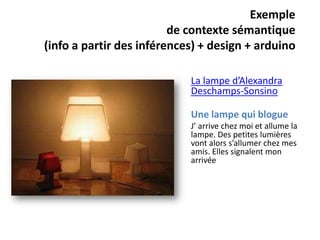 Exemple
                         de contexte sémantique
(info a partir des inférences) + design + arduino

                            La lampe d’Alexandra
                            Deschamps-Sonsino

                            Une lampe qui blogue
                            J’ arrive chez moi et allume la
                            lampe. Des petites lumières
                            vont alors s’allumer chez mes
                            amis. Elles signalent mon
                            arrivée
 