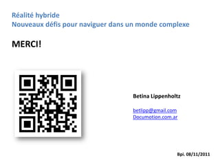 Réalité hybride
Nouveaux défis pour naviguer dans un monde complexe

MERCI!




                                  Betina Lippenholtz

                                  betlipp@gmail.com
                                  Documotion.com.ar




                                                  Bpi. 08/11/2011
 