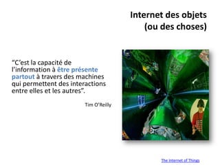 Internet des objets
                                           (ou des choses)


“C’est la capacité de
l’information à être présente
partout à travers des machines
qui permettent des interactions
entre elles et les autres”.
                        Tim O’Reilly




                                              The Internet of Things
 