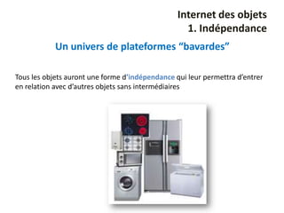 Internet des objets
                                                   1. Indépendance
            Un univers de plateformes “bavardes”

Tous les objets auront une forme d’indépendance qui leur permettra d’entrer
en relation avec d’autres objets sans intermédiaires
 