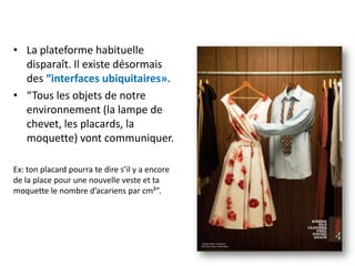 • La plateforme habituelle
  disparaît. Il existe désormais
  des “interfaces ubiquitaires».
• “Tous les objets de notre
  environnement (la lampe de
  chevet, les placards, la
  moquette) vont communiquer.

Ex: ton placard pourra te dire s’il y a encore
de la place pour une nouvelle veste et ta
moquette le nombre d’acariens par cm²”.
 