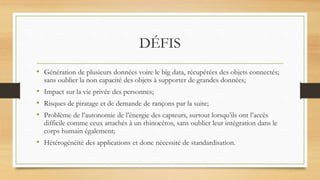 DÉFIS
• Génération de plusieurs données voire le big data, récupérées des objets connectés;
sans oublier la non capacité des objets à supporter de grandes données;
• Impact sur la vie privée des personnes;
• Risques de piratage et de demande de rançons par la suite;
• Problème de l’autonomie de l’énergie des capteurs, surtout lorsqu’ils ont l’accès
difficile comme ceux attachés à un rhinocéros, sans oublier leur intégration dans le
corps humain également;
• Hétérogénéité des applications et donc nécessité de standardisation.
 
