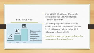 PERSPECTIVES
• D’ici à 2020, 80 milliards d’appareils
seront connectés à un vaste réseau :
l’Internet des objets.
• Une autre perspective affirme que le
marché global des solutions IoT passera
de 1.9 trillions de dollars en 2013 à 7.1
trillions de dollars en 2020.
• Les objets connectés, peuvent-ils être les
concurrents des smartphones?
 