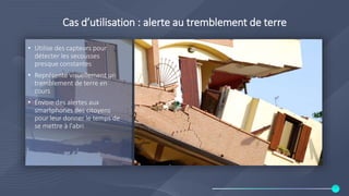 Cas d’utilisation : alerte au tremblement de terre
• Utilise des capteurs pour
détecter les secousses
presque constantes
• Représente visuellement un
tremblement de terre en
cours
• Envoie des alertes aux
smartphones des citoyens
pour leur donner le temps de
se mettre à l'abri
 