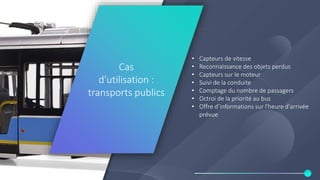 Use case: public
transport
• Capteurs de vitesse
• Reconnaissance des objets perdus
• Capteurs sur le moteur
• Suivi de la conduite
• Comptage du nombre de passagers
• Octroi de la priorité au bus
• Offre d’informations sur l'heure d'arrivée
prévue
Cas
d’utilisation :
transports publics
 
