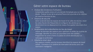 Gérer votre espace de bureau
• Analyse des tendances d'utilisation
Comprendre quelles zones ont une densité d'employés plus ou moins
élevée - Évaluer le jour de la semaine/l'heure de la journée et les rythmes
de travail en fonction du lieu.
• Distance de sécurité
Gérer la densité dans les espaces de travail et les salles de réunion, revoir
les voies d'accès très fréquentées et configurer des alertes qui se
déclenchent lors du dépassement du niveau d'occupation sécuritaire d’un
espace.
• Amélioration de la désinfection du lieu de travail
Utiliser les données des capteurs pour optimiser et valider les routines de
nettoyage. Identifier les zones qui pourraient avoir été oubliées -
Programmer les zones à forte circulation et à forte densité pour un
nettoyage en profondeur.
• Hôtellerie smart desk
Des capteurs installés sous les bureaux identifient les espaces de travail
utilisés - Connexion à un système de réservation de bureau pour une
réservation intelligente.
23
 