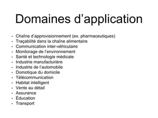 Domaines d’application 
• 
Chaîne d’approvisionnement (ex. pharmaceutiques) 
• 
Traçabilité dans la chaîne alimentaire 
• 
Communication inter-véhiculaire 
• 
Monitorage de l’environnement 
• 
Santé et technologie médicale 
• 
Industrie manufacturière 
• 
Industrie de l’automobile 
• 
Domotique du domicile 
• 
Télécommunication 
• 
Habitat intelligent 
• 
Vente au détail 
• 
Assurance 
• 
Éducation 
• 
Transport  