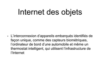 Internet des objets 
• 
L’interconnexion d’appareils embarqués identifiés de façon unique, comme des capteurs biométriques, l’ordinateur de bord d’une automobile et même un thermostat intelligent, qui utilisent l’infrastructure de l’Internet  