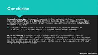 ConclusionConclusion
Les objets connectés et leur connexion au système d'information introduit des changements
majeurs : nature et volume des données, périmètre du réseau d'entreprise, localisation des accès
et des utilisateurs, impacts matériels voire physiques sur les personnes, empilement de
technologies anciennes et nouvelles…
 L’usage des objets connectés révèle des risques importants notamment en termes de
protection de la vie privée et de responsabilité pour les utilisateurs et fabricants.
Le corpus juridique révèle un ensemble d’obligations que les entreprises doivent respecter
notamment dans les domaines des standards et normes applicables aux ondes. La conjonction
de ces éléments oblige les acteurs à agir en amont tant au niveau d’une pratique indispensable
de la rSe , mais aussi sur le plan de la conception des objets connectés ou une approche de
«Privacy by design» est largement encouragée
Les objets connectés et leur connexion au système d'information introduit des changements
majeurs : nature et volume des données, périmètre du réseau d'entreprise, localisation des accès
et des utilisateurs, impacts matériels voire physiques sur les personnes, empilement de
technologies anciennes et nouvelles…
 L’usage des objets connectés révèle des risques importants notamment en termes de
protection de la vie privée et de responsabilité pour les utilisateurs et fabricants.
Le corpus juridique révèle un ensemble d’obligations que les entreprises doivent respecter
notamment dans les domaines des standards et normes applicables aux ondes. La conjonction
de ces éléments oblige les acteurs à agir en amont tant au niveau d’une pratique indispensable
de la rSe , mais aussi sur le plan de la conception des objets connectés ou une approche de
«Privacy by design» est largement encouragée
Proposé par Bruno DambrunProposé par Bruno Dambrun
 