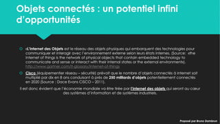 Objets connectés : un potentiel infini
d’opportunités
Objets connectés : un potentiel infini
d’opportunités
 «L’Internet des Objets est le réseau des objets physiques qui embarquent des
technologies pour communiquer et interagir avec l’environnement externe selon
leurs états internes. (Source: «the Internet of things is the network of physical
objects that contain embedded technology to communicate and sense or
interact with their internal states or the external environment»).
http://www.gartner.com/it-glossary/internet-of-things
 Cisco (équipementier réseau – sécurité) prévoit que le nombre d’objets connectés
à internet soit multiplié par dix en 8 ans conduisant à près de 250 milliards d’objets
potentiellement connectés en 2020 (Source : Dace Evans CISCO – 2011).
Il est donc évident que l’économie mondiale va être tirée par l’internet des objets qui
seront au cœur des systèmes d’information et de systèmes industriels.
 «L’Internet des Objets est le réseau des objets physiques qui embarquent des
technologies pour communiquer et interagir avec l’environnement externe selon
leurs états internes. (Source: «the Internet of things is the network of physical
objects that contain embedded technology to communicate and sense or
interact with their internal states or the external environment»).
http://www.gartner.com/it-glossary/internet-of-things
 Cisco (équipementier réseau – sécurité) prévoit que le nombre d’objets connectés
à internet soit multiplié par dix en 8 ans conduisant à près de 250 milliards d’objets
potentiellement connectés en 2020 (Source : Dace Evans CISCO – 2011).
Il est donc évident que l’économie mondiale va être tirée par l’internet des objets qui
seront au cœur des systèmes d’information et de systèmes industriels.
Proposé par Bruno DambrunProposé par Bruno Dambrun
 