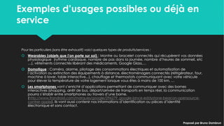 Exemples d’usages possibles ou déjà en
service
Exemples d’usages possibles ou déjà en
service
Pour les particuliers (sans être exhaustif) voici quelques types de produits/services :
 Wearables (objets que l’on porte sur soi) : Montre ou bracelet connectés qui
récupèrent vos données physiologique (rythme cardiaque, nombre de pas dans la
journée, nombre d’heures de sommeil, etc …), vêtements connectés libérant des
médicaments, Google Glass,…
 Domotique : Caméra, alarme, pilotage des consommations électriques et
automatisation de l’activation ou extinction des équipements à distance,
électroménagers connectés (réfrigérateur, four, machine à laver, table interactive,..),
chauffage et thermostats communiquant avec votre véhicule pour élever la
température de votre logement lorsque vous êtes à moins de 100 km, …
 Les smartphones vont s’enrichir d’applications permettant de communiquer avec des
bornes interactives (shopping, arrêt de bus, départ/arrivée de transports en temps réel,
la communication pourra s’établir entre smartphones au travers d’une borne,
(http://www.frandroid.com/marques/google/296279_google-lance-eddystone-
beacon-opensource-contrer-apple). Ils vont aussi contenir nos informations
d’identification ou pièces d’identité électronique et sans contact.
Pour les particuliers (sans être exhaustif) voici quelques types de produits/services :
 Wearables (objets que l’on porte sur soi) : Montre ou bracelet connectés qui
récupèrent vos données physiologique (rythme cardiaque, nombre de pas dans la
journée, nombre d’heures de sommeil, etc …), vêtements connectés libérant des
médicaments, Google Glass,…
 Domotique : Caméra, alarme, pilotage des consommations électriques et
automatisation de l’activation ou extinction des équipements à distance,
électroménagers connectés (réfrigérateur, four, machine à laver, table interactive,..),
chauffage et thermostats communiquant avec votre véhicule pour élever la
température de votre logement lorsque vous êtes à moins de 100 km, …
 Les smartphones vont s’enrichir d’applications permettant de communiquer avec des
bornes interactives (shopping, arrêt de bus, départ/arrivée de transports en temps réel,
la communication pourra s’établir entre smartphones au travers d’une borne,
(http://www.frandroid.com/marques/google/296279_google-lance-eddystone-
beacon-opensource-contrer-apple). Ils vont aussi contenir nos informations
d’identification ou pièces d’identité électronique et sans contact. Proposé par Bruno DambrunProposé par Bruno Dambrun
 