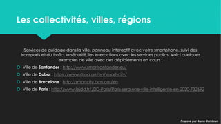 Les collectivités, villes, régionsLes collectivités, villes, régions
Services de guidage dans la ville, panneau interactif avec votre smartphone, suivi des
transports et du trafic, la sécurité, les interactions avec les services publics. Voici quelques
exemples de ville avec des déploiements en cours :
 Ville de Santander : http://www.smartsantander.eu/
 Ville de Dubai : https://www.dsoa.ae/en/smart-city/
 Ville de Barcelone : http://smartcity.bcn.cat/en
 Ville de Paris : http://www.lejdd.fr/JDD-Paris/Paris-sera-une-ville-intelligente-en-2020-732692
Services de guidage dans la ville, panneau interactif avec votre smartphone, suivi des
transports et du trafic, la sécurité, les interactions avec les services publics. Voici quelques
exemples de ville avec des déploiements en cours :
 Ville de Santander : http://www.smartsantander.eu/
 Ville de Dubai : https://www.dsoa.ae/en/smart-city/
 Ville de Barcelone : http://smartcity.bcn.cat/en
 Ville de Paris : http://www.lejdd.fr/JDD-Paris/Paris-sera-une-ville-intelligente-en-2020-732692
Proposé par Bruno DambrunProposé par Bruno Dambrun
 