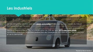 Les industrielsLes industriels
Usines complètes pilotées par des robots automates et des capteurs
au travers du Cloud (Software Defined Factory),
http://www.greatandhra.com/politics/political-news/worlds-first-
software-defined-data-factory-comes-up-in-hyderabad-63610.html
concepts proposés par Siemens, General Electric ou Schneider pour
ne citer qu’eux. Véhicules sans pilote, distribution d’énergie SmartGrid
(redirection de l’énergie en fonction du lieu de production et de la
demande. http://www.smartgrids-cre.fr/index.php?p=definition-
smart-grids
Proposé par Bruno DambrunProposé par Bruno Dambrun
 