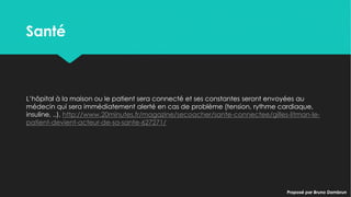 SantéSanté
L’hôpital à la maison ou le patient sera connecté et ses constantes seront envoyées
au médecin qui sera immédiatement alerté en cas de problème (tension, rythme
cardiaque, insuline, ..). http://www.20minutes.fr/magazine/secoacher/sante-
connectee/gilles-litman-le-patient-devient-acteur-de-sa-sante-627271/
L’hôpital à la maison ou le patient sera connecté et ses constantes seront envoyées
au médecin qui sera immédiatement alerté en cas de problème (tension, rythme
cardiaque, insuline, ..). http://www.20minutes.fr/magazine/secoacher/sante-
connectee/gilles-litman-le-patient-devient-acteur-de-sa-sante-627271/
Proposé par Bruno DambrunProposé par Bruno Dambrun
 