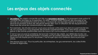 Les enjeux des objets connectésLes enjeux des objets connectés
 Les enjeux des objets connectés sont liés aux nouveaux services qu’ils proposent mais
surtout à l’analyse des données qu’ils exportent. En effet, chaque objet transmet des
données et les renvoie sur une plateforme dans le Cloud. L’analyse de ces données
permet d’améliorer les services et produits (indice de vétusté en temps réel, taux
d’utilisation de tels équipements) mais aussi de suivre les consommations des usagers.
 Par exemple, des études sont en cours pour analyser votre parcours dans le
supermarché lors de vos courses pour vous proposer des produits supplémentaires. Ceci
sera rendu possible grâce à des bornes positionnées dans les rayons qui
communiqueront avec votre smartphone.
 C’est ici que se pose le problème de fond de l’internet des objets, qui détiendra toutes
ces données et pour quelle exploitation ? Quelles sont les parties prenantes de cette
tendance ? Quels sont les risques pour la vie privée, c’est le sujet que nous traiterons
dans le prochain article.
 Des risques pour qui : Pour le particulier, les entreprises, les gouvernements, les
collectivités locales et régionales.
 Les enjeux des objets connectés sont liés aux nouveaux services qu’ils proposent mais
surtout à l’analyse des données qu’ils exportent. En effet, chaque objet transmet des
données et les renvoie sur une plateforme dans le Cloud. L’analyse de ces données
permet d’améliorer les services et produits (indice de vétusté en temps réel, taux
d’utilisation de tels équipements) mais aussi de suivre les consommations des usagers.
 Par exemple, des études sont en cours pour analyser votre parcours dans le
supermarché lors de vos courses pour vous proposer des produits supplémentaires. Ceci
sera rendu possible grâce à des bornes positionnées dans les rayons qui
communiqueront avec votre smartphone.
 C’est ici que se pose le problème de fond de l’internet des objets, qui détiendra toutes
ces données et pour quelle exploitation ? Quelles sont les parties prenantes de cette
tendance ? Quels sont les risques pour la vie privée, c’est le sujet que nous traiterons
dans le prochain article.
 Des risques pour qui : Pour le particulier, les entreprises, les gouvernements, les
collectivités locales et régionales.
Proposé par Bruno DambrunProposé par Bruno Dambrun
 