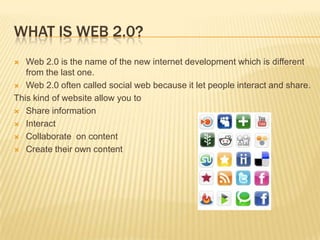 What is web 2.0?Web 2.0 is the name of the new internet development which is different from the last one.Web 2.0 often called social web because it let people interact and share.This kind of website allow you to Share informationInteractCollaborate  on contentCreate their own content