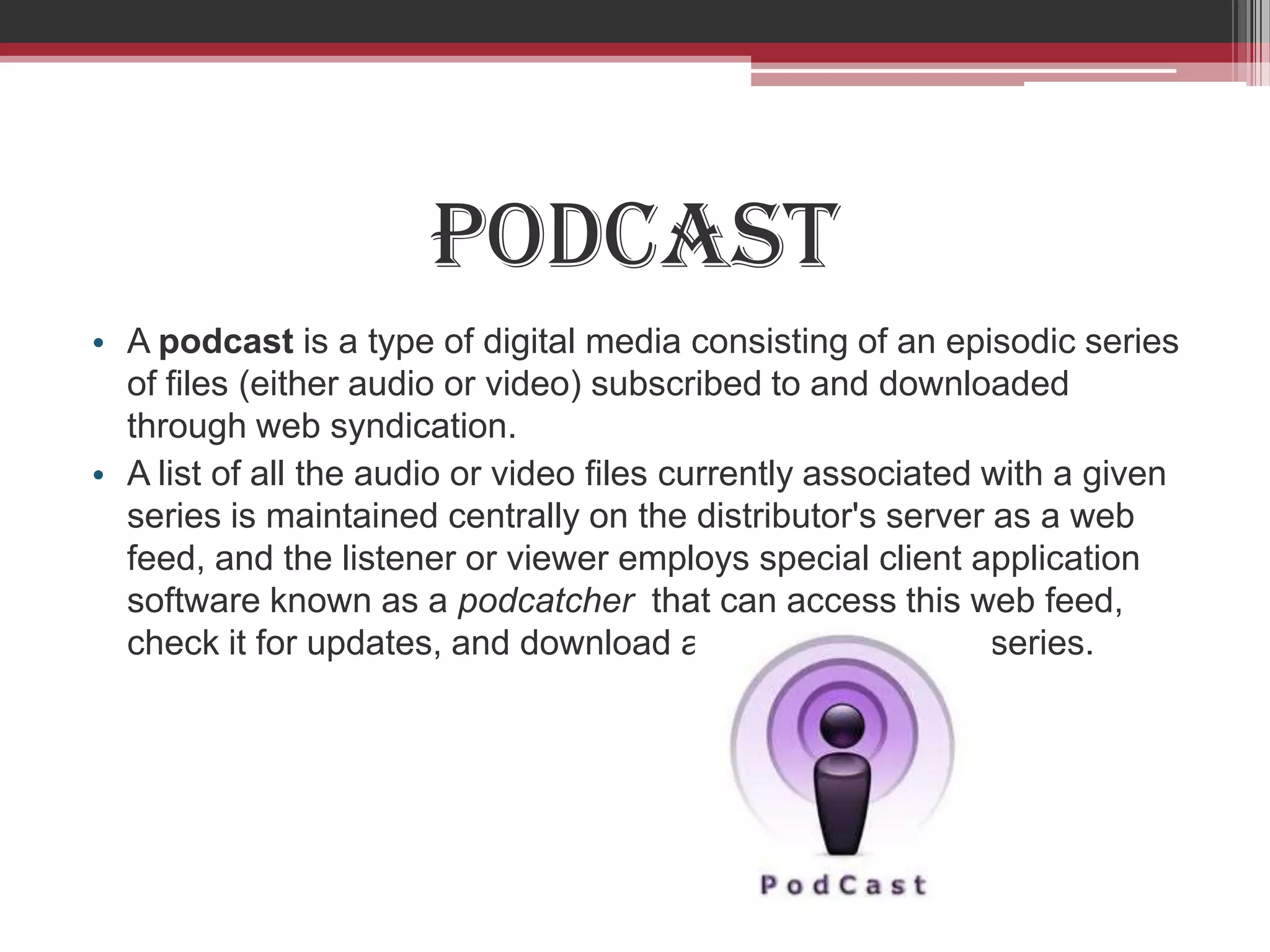 Podcast
• A podcast is a type of digital media consisting of an episodic series
  of files (either audio or video) subscribed to and downloaded
  through web syndication.
• A list of all the audio or video files currently associated with a given
  series is maintained centrally on the distributor's server as a web
  feed, and the listener or viewer employs special client application
  software known as a podcatcher that can access this web feed,
  check it for updates, and download any new files in the series.
 