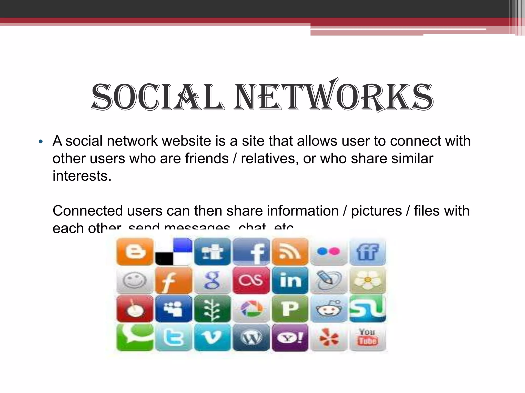 Social Networks
• A social network website is a site that allows user to connect with
  other users who are friends / relatives, or who share similar
  interests.

  Connected users can then share information / pictures / files with
  each other, send messages, chat, etc.
 