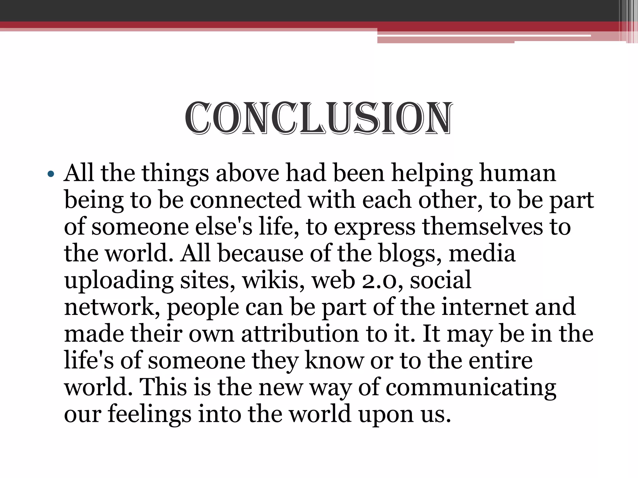 Conclusion
• All the things above had been helping human
  being to be connected with each other, to be part
  of someone else's life, to express themselves to
  the world. All because of the blogs, media
  uploading sites, wikis, web 2.0, social
  network, people can be part of the internet and
  made their own attribution to it. It may be in the
  life's of someone they know or to the entire
  world. This is the new way of communicating
  our feelings into the world upon us.
 