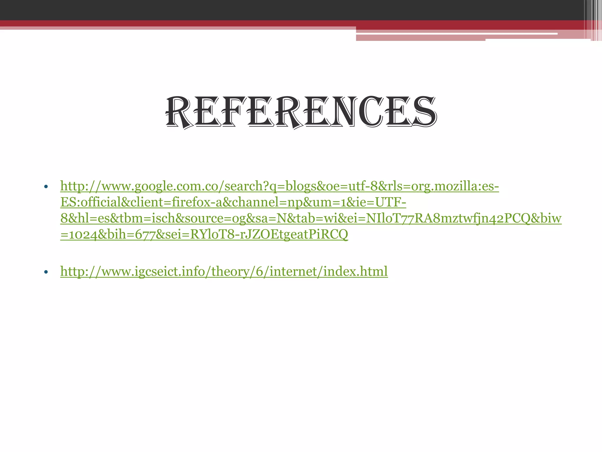 References
• http://www.google.com.co/search?q=blogs&oe=utf-8&rls=org.mozilla:es-
  ES:official&client=firefox-a&channel=np&um=1&ie=UTF-
  8&hl=es&tbm=isch&source=og&sa=N&tab=wi&ei=NIloT77RA8mztwfjn42PCQ&biw
  =1024&bih=677&sei=RYloT8-rJZOEtgeatPiRCQ

• http://www.igcseict.info/theory/6/internet/index.html
 
