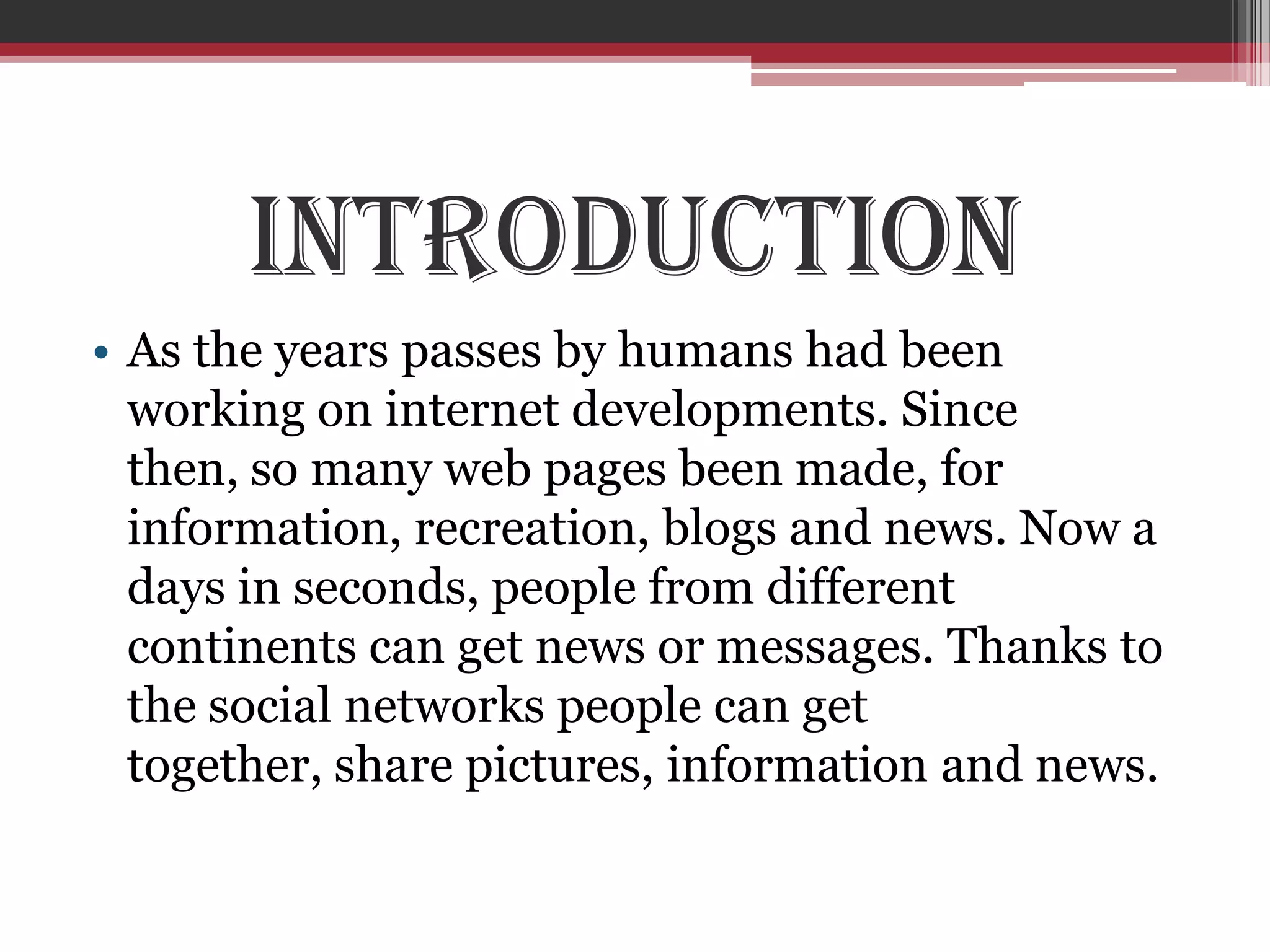 Introduction
• As the years passes by humans had been
  working on internet developments. Since
  then, so many web pages been made, for
  information, recreation, blogs and news. Now a
  days in seconds, people from different
  continents can get news or messages. Thanks to
  the social networks people can get
  together, share pictures, information and news.
 