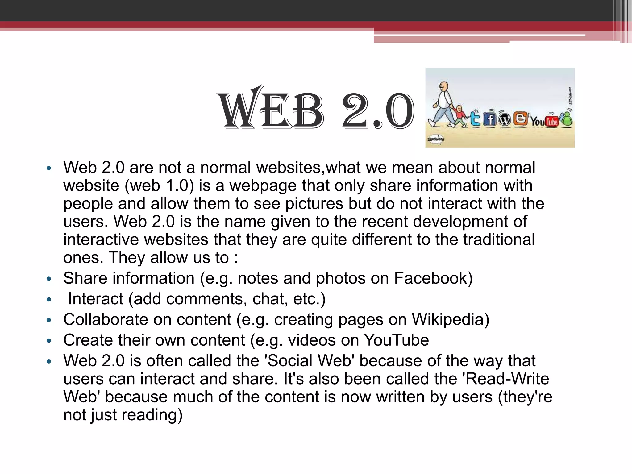 Web 2.0
• Web 2.0 are not a normal websites,what we mean about normal
  website (web 1.0) is a webpage that only share information with
  people and allow them to see pictures but do not interact with the
  users. Web 2.0 is the name given to the recent development of
  interactive websites that they are quite different to the traditional
  ones. They allow us to :
• Share information (e.g. notes and photos on Facebook)
• Interact (add comments, chat, etc.)
• Collaborate on content (e.g. creating pages on Wikipedia)
• Create their own content (e.g. videos on YouTube
• Web 2.0 is often called the 'Social Web' because of the way that
  users can interact and share. It's also been called the 'Read-Write
  Web' because much of the content is now written by users (they're
  not just reading)
 