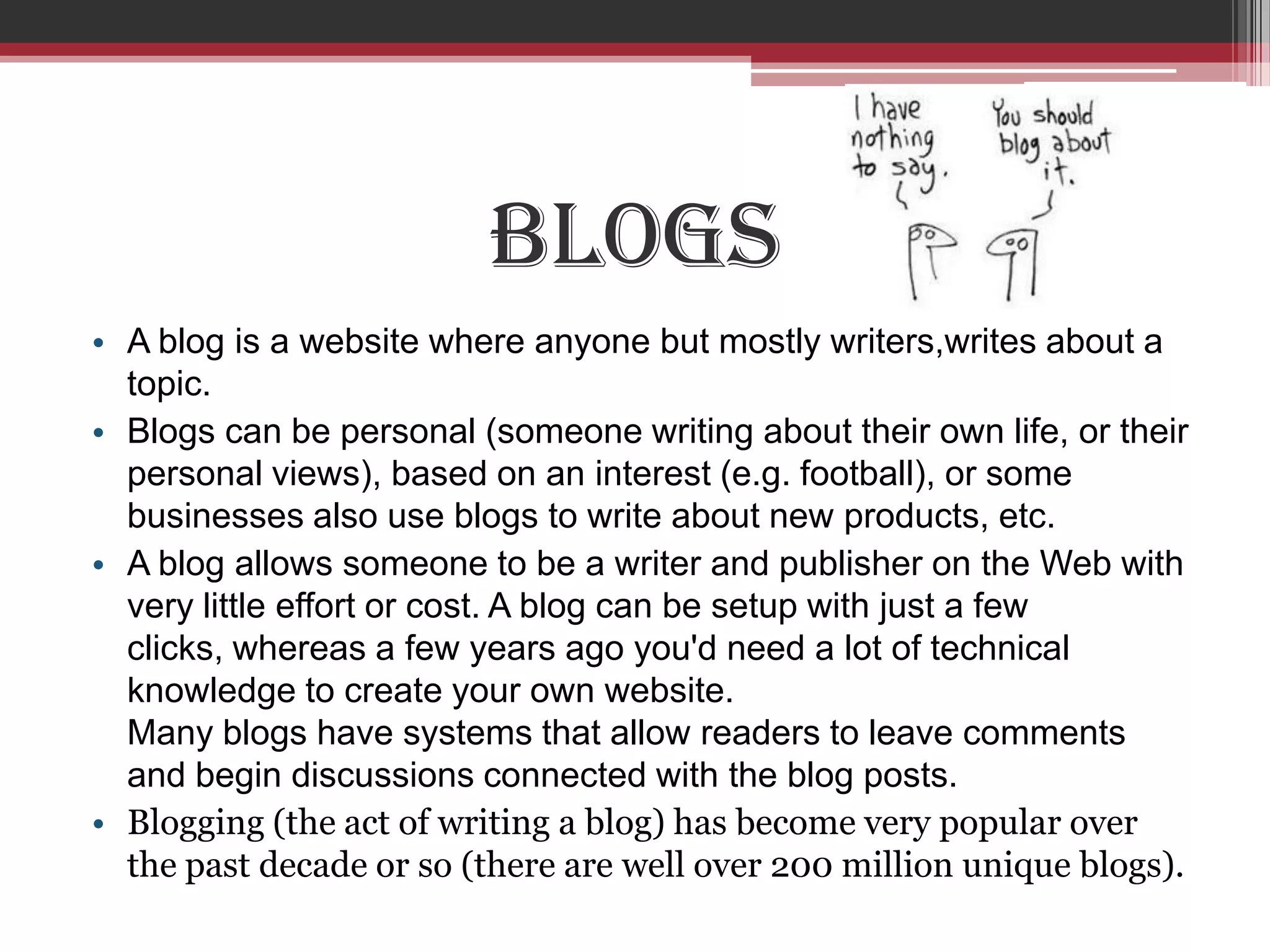 Blogs
• A blog is a website where anyone but mostly writers,writes about a
  topic.
• Blogs can be personal (someone writing about their own life, or their
  personal views), based on an interest (e.g. football), or some
  businesses also use blogs to write about new products, etc.
• A blog allows someone to be a writer and publisher on the Web with
  very little effort or cost. A blog can be setup with just a few
  clicks, whereas a few years ago you'd need a lot of technical
  knowledge to create your own website.
  Many blogs have systems that allow readers to leave comments
  and begin discussions connected with the blog posts.
• Blogging (the act of writing a blog) has become very popular over
  the past decade or so (there are well over 200 million unique blogs).
 