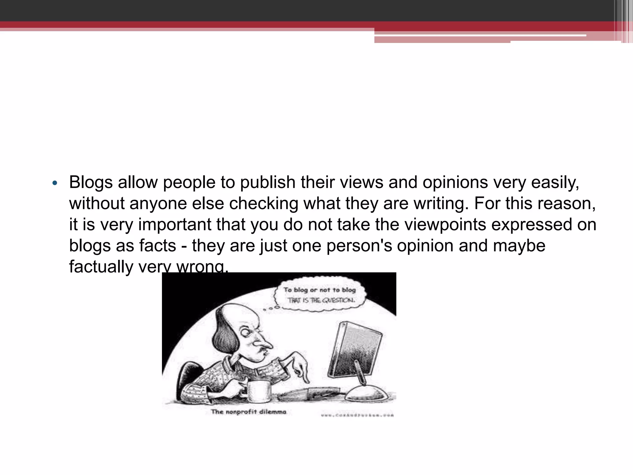 • Blogs allow people to publish their views and opinions very easily,
  without anyone else checking what they are writing. For this reason,
  it is very important that you do not take the viewpoints expressed on
  blogs as facts - they are just one person's opinion and maybe
  factually very wrong.
 