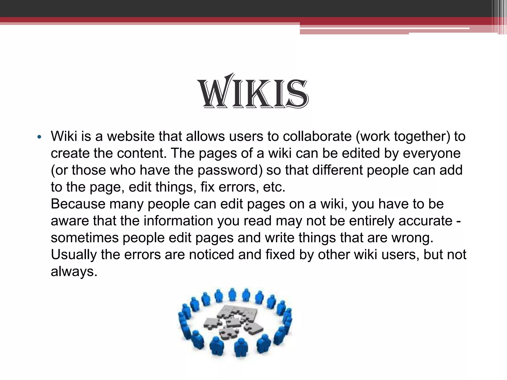 Wikis
• Wiki is a website that allows users to collaborate (work together) to
  create the content. The pages of a wiki can be edited by everyone
  (or those who have the password) so that different people can add
  to the page, edit things, fix errors, etc.
  Because many people can edit pages on a wiki, you have to be
  aware that the information you read may not be entirely accurate -
  sometimes people edit pages and write things that are wrong.
  Usually the errors are noticed and fixed by other wiki users, but not
  always.
 