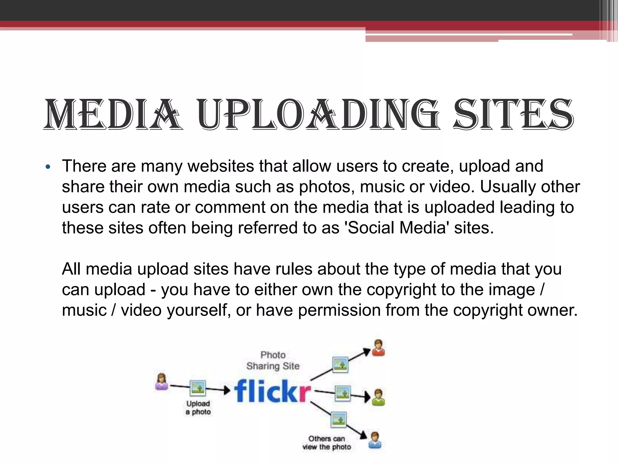 Media uploading sites
• There are many websites that allow users to create, upload and
  share their own media such as photos, music or video. Usually other
  users can rate or comment on the media that is uploaded leading to
  these sites often being referred to as 'Social Media' sites.

  All media upload sites have rules about the type of media that you
  can upload - you have to either own the copyright to the image /
  music / video yourself, or have permission from the copyright owner.
 