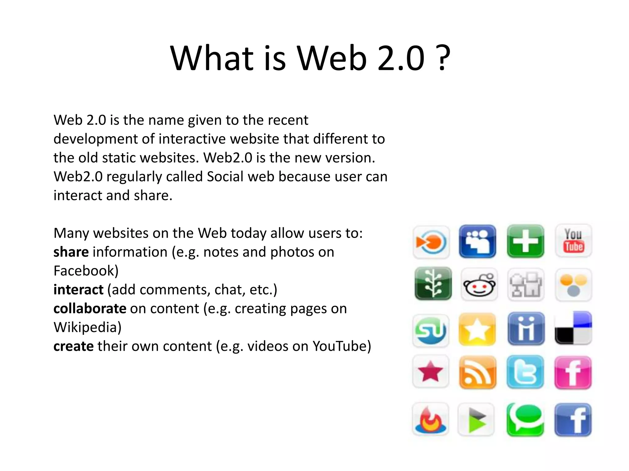What is Web 2.0 ? Web 2.0 is the name given to the recent development of interactive website that different to the old static websites. Web2.0 is the new version.Web2.0 regularly called Social web because user can interact and share.Many websites on the Web today allow users to:share information (e.g. notes and photos on Facebook)interact (add comments, chat, etc.)collaborate on content (e.g. creating pages on Wikipedia)create their own content (e.g. videos on YouTube)