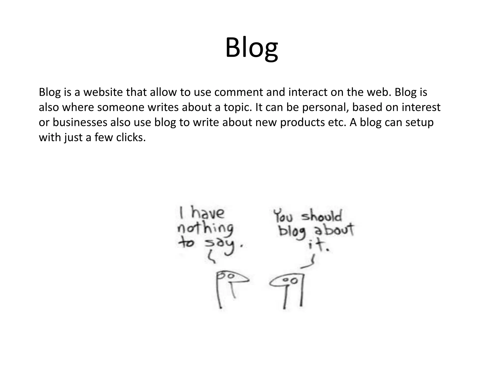 BlogBlog is a website that allow to use comment and interact on the web. Blog is also where someone writes about a topic. It can be personal, based on interest or businesses also use blog to write about new products etc. A blog can setup with just a few clicks.