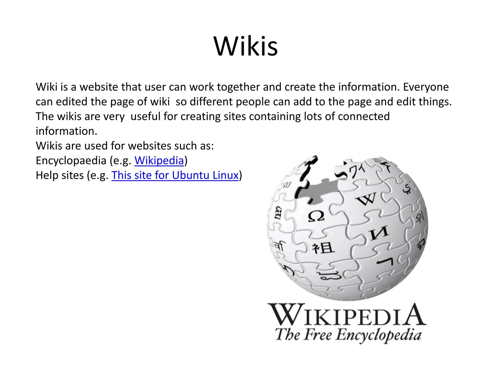 WikisWiki is a website that user can work together and create the information. Everyone can edited the page of wiki  so different people can add to the page and edit things. The wikis are very  useful for creating sites containing lots of connected information.Wikis are used for websites such as:Encyclopaedia (e.g. Wikipedia)Help sites (e.g. This site for Ubuntu Linux)