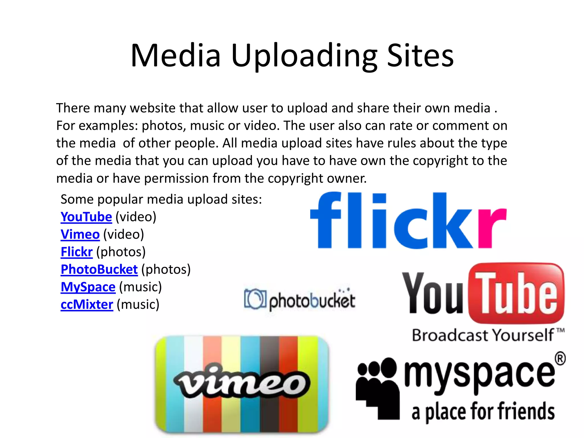 Media Uploading SitesThere many website that allow user to upload and share their own media . For examples: photos, music or video. The user also can rate or comment on the media  of other people. All media upload sites have rules about the type of the media that you can upload you have to have own the copyright to the media or have permission from the copyright owner.Some popular media upload sites:YouTube (video)Vimeo (video)Flickr (photos)PhotoBucket (photos)MySpace (music)ccMixter (music)