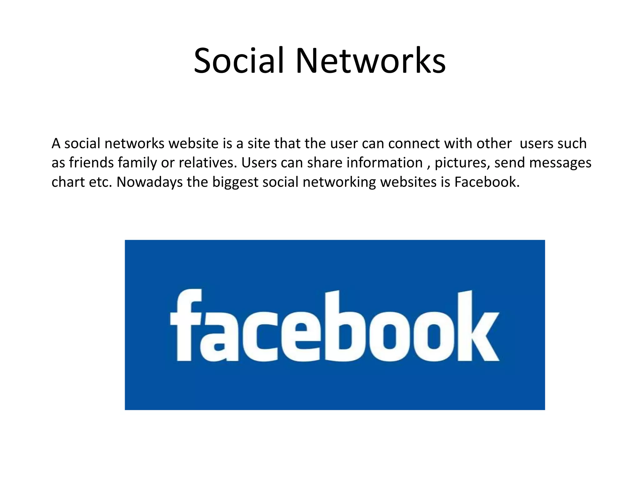 Social NetworksA social networks website is a site that the user can connect with other  users such as friends family or relatives. Users can share information , pictures, send messages chart etc. Nowadays the biggest social networking websites is Facebook.