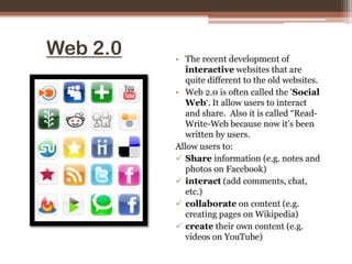 Web 2.0The recent development of interactive websites that are quite different to the old websites. Web 2.0 is often called the 'Social Web‘. It allow users to interact and share.  Also it is called “Read-Write-Web because now it’s been written by users.Allow users to:Share information(e.g. notes and photos on Facebook)