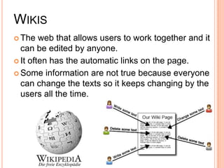 WikisThe web that allows users to work together and it can be edited by anyone.It often has the automatic links on the page.Some information are not true because everyone can change the texts so it keeps changing by the users all the time.