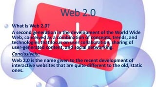 Web 2.0
What is Web 2.0?
A second generation in the development of the World Wide
Web, conceived as a combination of concepts, trends, and
technologies that focus on user collaboration, sharing of
user-generated content, and social networking.
Conclusively:
Web 2.0 is the name given to the recent development of
interactive websites that are quite different to the old, static
ones.
 