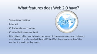 What features does Web 2.0 have?
• Share information
• Interact
• Collaborate on content
• Create their own content.
• It is often called social web because of the ways users can interact
and share. It’s also called Read-Write Web because much of the
content is written by users.
 