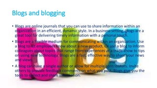 Blogs and blogging
• Blogs are online journals that you can use to share information within an
organization in an efficient, dynamic style. In a business setting, blogs are a
great tool for delivering timely information with a personal touch.
• Blogs are a flexible medium for communicating within an organization. Use
a blog to let employees know about a new product. Or use a blog to inform
colleagues about topics that range from experiences at a trade show to tips
on using new technology. Blogs are a fast, effective way to share your news
and views.
• A blog can have a single author or allow for multiple contributors. Invite
others to provide feedback comments on what you post. Blogs give you the
tools to collect and share information.
 