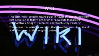 Wikis
• This term "wiki" actually means quick in Hawaiian. The journey from
that definition to today's definition of "a website that allows
collaborative editing of its content and structure by its users“
• That means that wikis are websites that allow they users to edit and
add information to their original content.
 