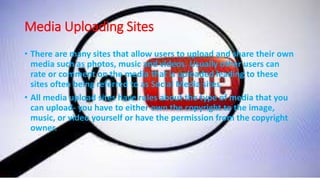 Media Uploading Sites
• There are many sites that allow users to upload and share their own
media such as photos, music and videos. Usually other users can
rate or comment on the media that is uploaded leading to these
sites often being referred to as Social Media sites.
• All media upload sites have rules about the type of media that you
can upload- you have to either own the copyright to the image,
music, or video yourself or have the permission from the copyright
owner.
 
