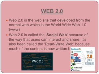 WEB 2.0Web 2.0 is the web site that developed from the normal web which is the World Wide Web 1.0 (www)Web 2.0 is called the 'Social Web' because of the way that users can interact and share. It's also been called the 'Read-Write Web' because much of the content is now written by users.